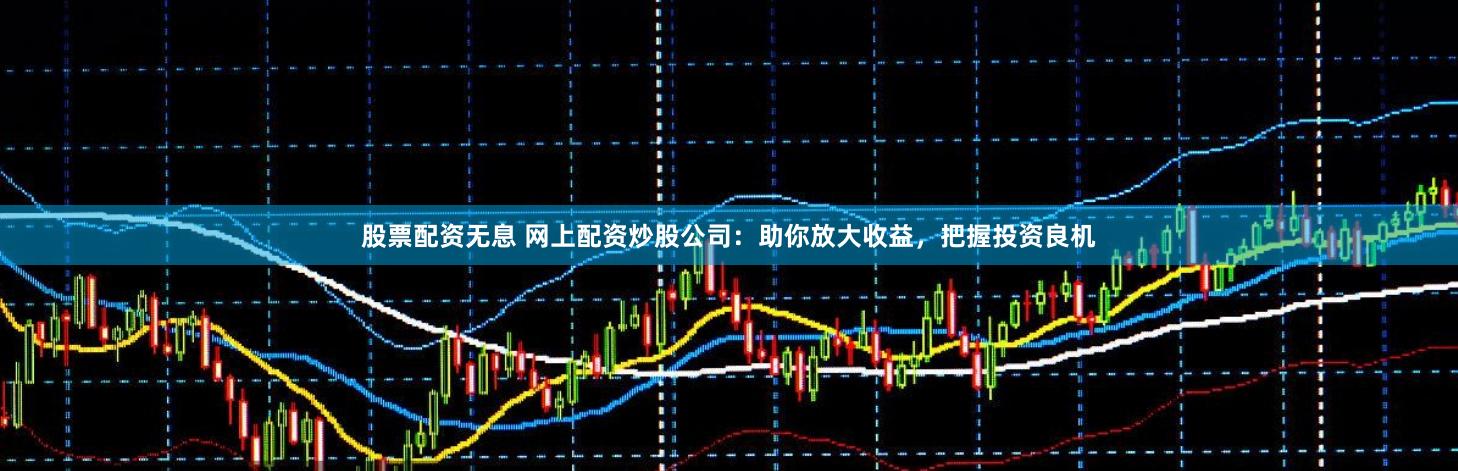 股票配资无息 网上配资炒股公司：助你放大收益，把握投资良机