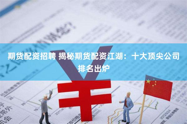 期货配资招聘 揭秘期货配资江湖：十大顶尖公司排名出炉
