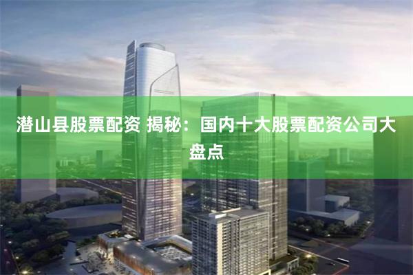 潜山县股票配资 揭秘：国内十大股票配资公司大盘点