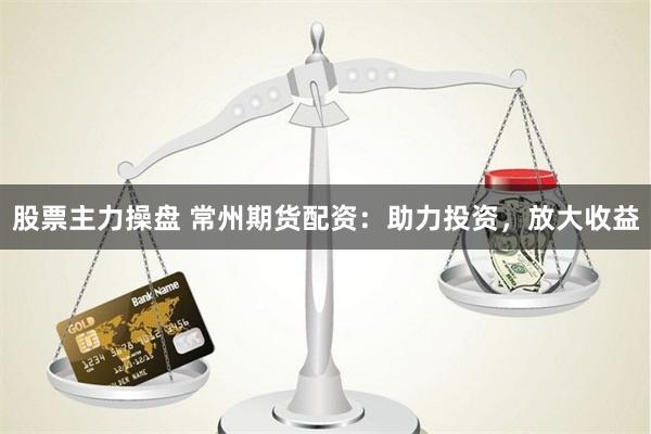 股票主力操盘 常州期货配资：助力投资，放大收益