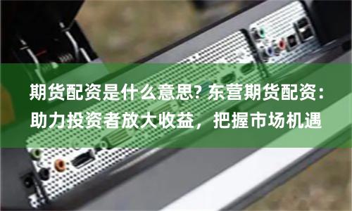 期货配资是什么意思? 东营期货配资：助力投资者放大收益，把握市场机遇
