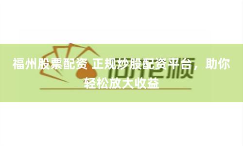 福州股票配资 正规炒股配资平台，助你轻松放大收益