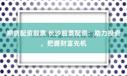 期货配资股票 长沙股票配资：助力投资，把握财富先机