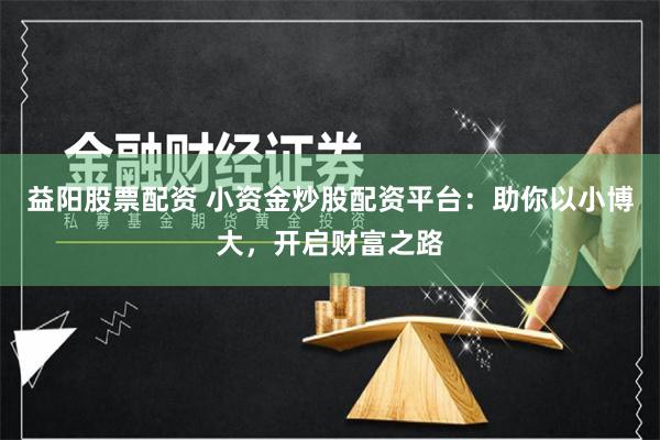 益阳股票配资 小资金炒股配资平台：助你以小博大，开启财富之路