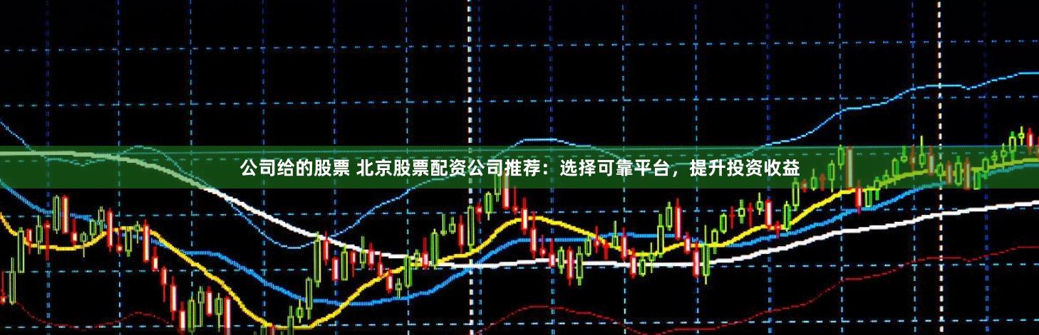 公司给的股票 北京股票配资公司推荐：选择可靠平台，提升投资收益
