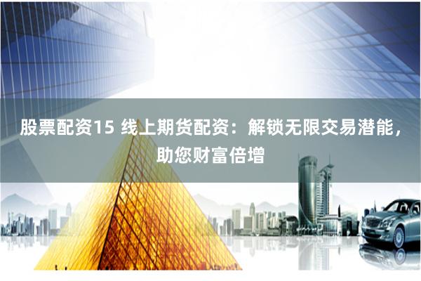股票配资15 线上期货配资：解锁无限交易潜能，助您财富倍增