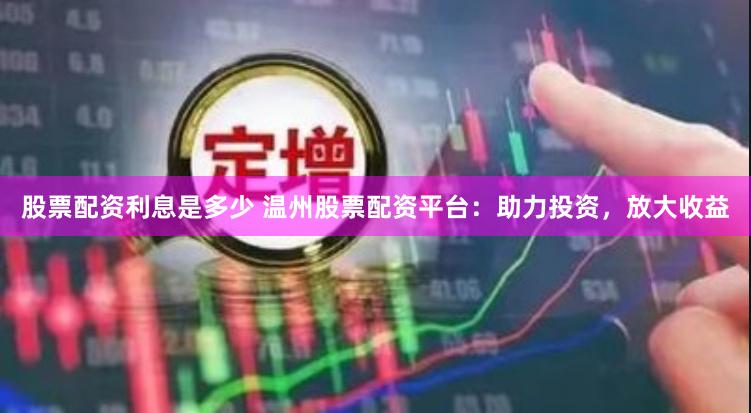 股票配资利息是多少 温州股票配资平台：助力投资，放大收益