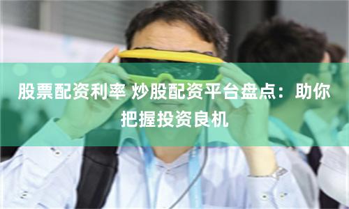 股票配资利率 炒股配资平台盘点：助你把握投资良机