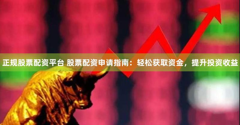 正规股票配资平台 股票配资申请指南：轻松获取资金，提升投资收益