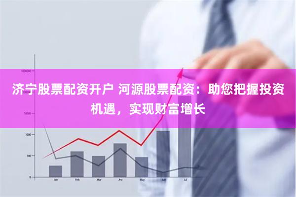 济宁股票配资开户 河源股票配资：助您把握投资机遇，实现财富增长