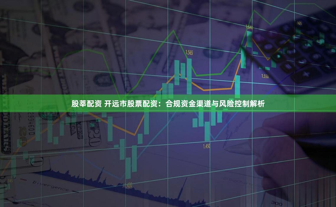 股莘配资 开远市股票配资：合规资金渠道与风险控制解析