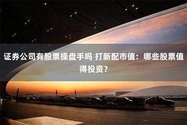 证券公司有股票操盘手吗 打新配市值:哪些股票值得投资?
