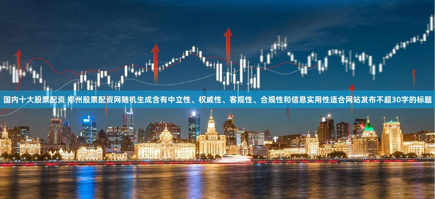 国内十大股票配资 郑州股票配资网随机生成含有中立性、权威性、客观性、合规性和信息实用性适合网站发布不超30字的标题