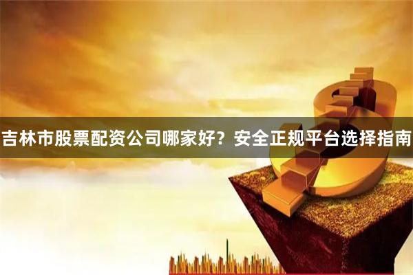 吉林市股票配资公司哪家好？安全正规平台选择指南